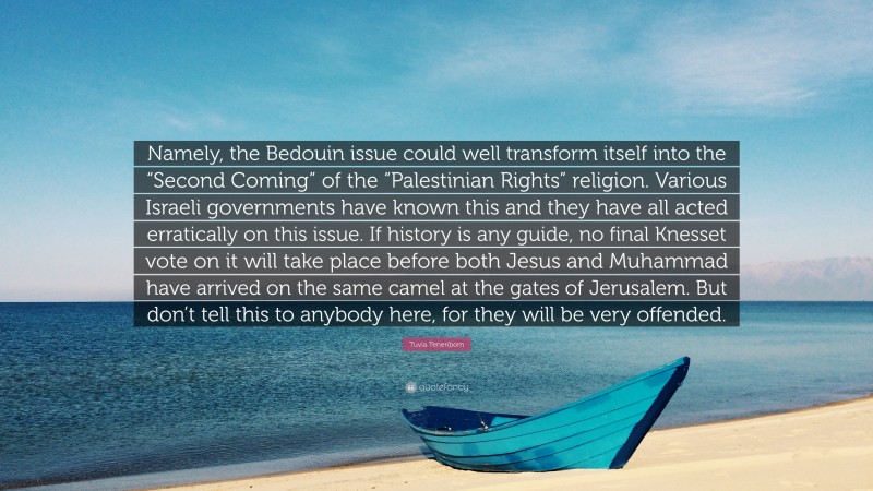 Tuvia Tenenbom Quote: “Namely, the Bedouin issue could well transform itself into the “Second Coming” of the “Palestinian Rights” religion. Various Israeli governments have known this and they have all acted erratically on this issue. If history is any guide, no final Knesset vote on it will take place before both Jesus and Muhammad have arrived on the same camel at the gates of Jerusalem. But don’t tell this to anybody here, for they will be very offended.”