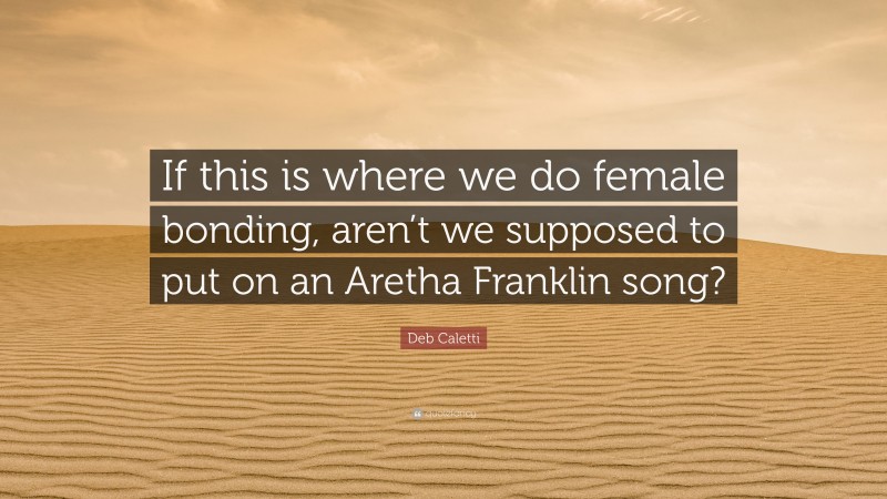 Deb Caletti Quote: “If this is where we do female bonding, aren’t we supposed to put on an Aretha Franklin song?”