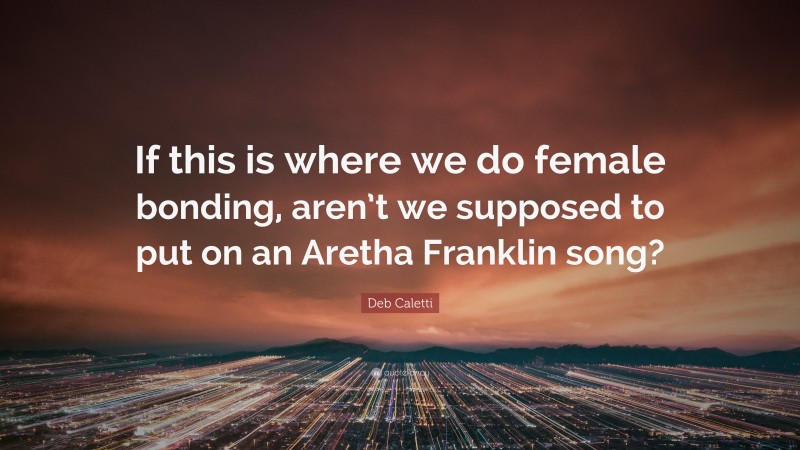 Deb Caletti Quote: “If this is where we do female bonding, aren’t we supposed to put on an Aretha Franklin song?”