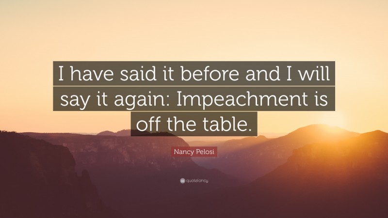 Nancy Pelosi Quote: “I have said it before and I will say it again: Impeachment is off the table.”