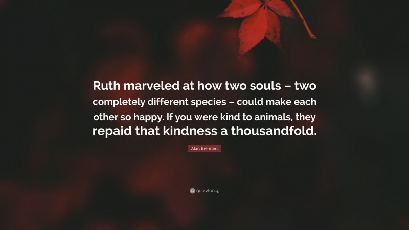 Alan Brennert Quote: “Ruth marveled at how two souls – two completely different species – could make each other so happy. If you were kind to animals, they repaid that kindness a thousandfold.”