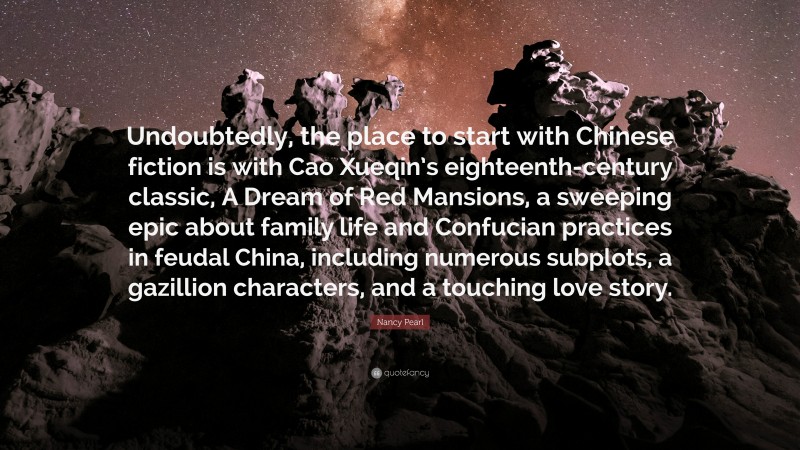 Nancy Pearl Quote: “Undoubtedly, the place to start with Chinese fiction is with Cao Xueqin’s eighteenth-century classic, A Dream of Red Mansions, a sweeping epic about family life and Confucian practices in feudal China, including numerous subplots, a gazillion characters, and a touching love story.”