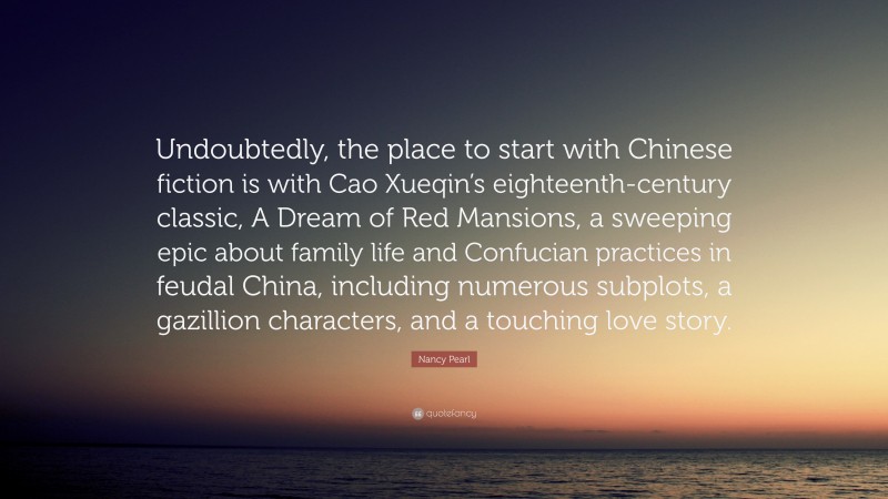 Nancy Pearl Quote: “Undoubtedly, the place to start with Chinese fiction is with Cao Xueqin’s eighteenth-century classic, A Dream of Red Mansions, a sweeping epic about family life and Confucian practices in feudal China, including numerous subplots, a gazillion characters, and a touching love story.”