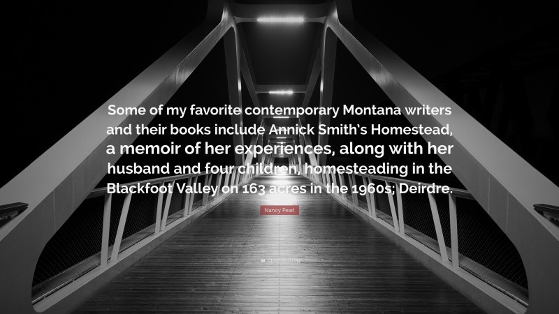 Nancy Pearl Quote: “Some of my favorite contemporary Montana writers and their books include Annick Smith’s Homestead, a memoir of her experiences, along with her husband and four children, homesteading in the Blackfoot Valley on 163 acres in the 1960s; Deirdre.”