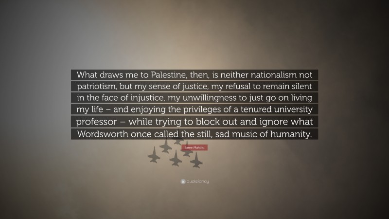 Saree Makdisi Quote: “What draws me to Palestine, then, is neither nationalism not patriotism, but my sense of justice, my refusal to remain silent in the face of injustice, my unwillingness to just go on living my life – and enjoying the privileges of a tenured university professor – while trying to block out and ignore what Wordsworth once called the still, sad music of humanity.”