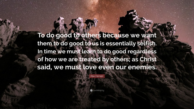 Max Heindel Quote: “To do good to others because we want them to do good to us is essentially selfish. In time we must learn to do good regardless of how we are treated by others; as Christ said, we must love even our enemies.”