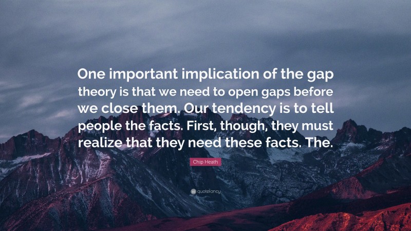 Chip Heath Quote: “One important implication of the gap theory is that we need to open gaps before we close them. Our tendency is to tell people the facts. First, though, they must realize that they need these facts. The.”