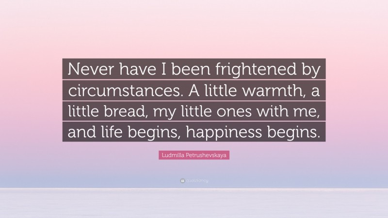 Ludmilla Petrushevskaya Quote: “Never have I been frightened by circumstances. A little warmth, a little bread, my little ones with me, and life begins, happiness begins.”