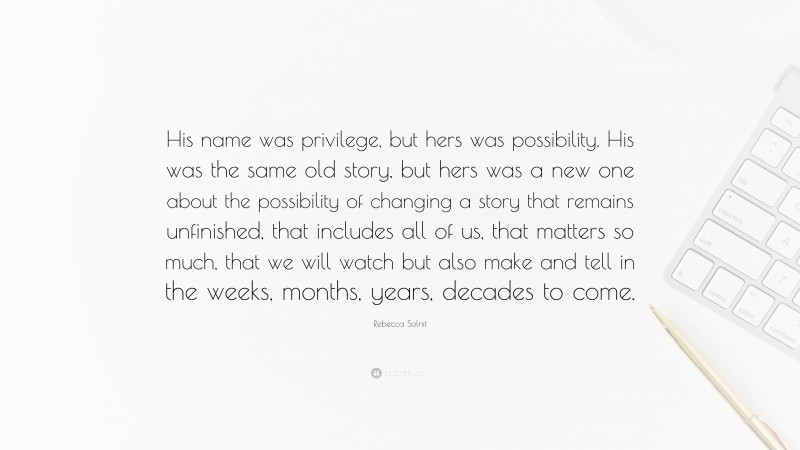 Rebecca Solnit Quote: “His name was privilege, but hers was possibility. His was the same old story, but hers was a new one about the possibility of changing a story that remains unfinished, that includes all of us, that matters so much, that we will watch but also make and tell in the weeks, months, years, decades to come.”