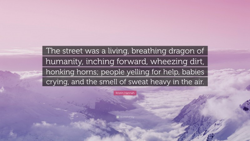 Kristin Hannah Quote: “The street was a living, breathing dragon of humanity, inching forward, wheezing dirt, honking horns; people yelling for help, babies crying, and the smell of sweat heavy in the air.”