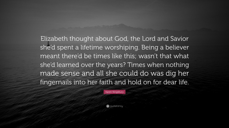 Karen Kingsbury Quote: “Elizabeth thought about God, the Lord and Savior she’d spent a lifetime worshiping. Being a believer meant there’d be times like this; wasn’t that what she’d learned over the years? Times when nothing made sense and all she could do was dig her fingernails into her faith and hold on for dear life.”