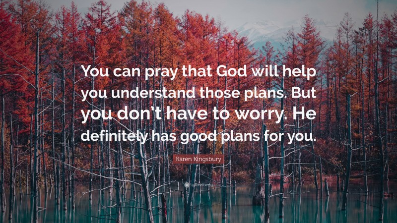 Karen Kingsbury Quote: “You can pray that God will help you understand those plans. But you don’t have to worry. He definitely has good plans for you.”