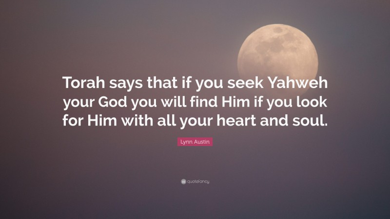Lynn Austin Quote: “Torah says that if you seek Yahweh your God you will find Him if you look for Him with all your heart and soul.”