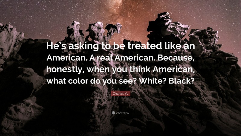 Charles Yu Quote: “He’s asking to be treated like an American. A real American. Because, honestly, when you think American, what color do you see? White? Black?”