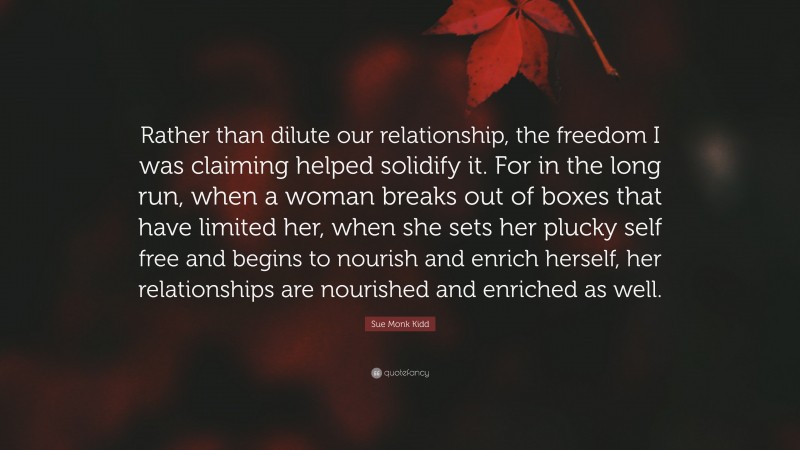 Sue Monk Kidd Quote: “Rather than dilute our relationship, the freedom I was claiming helped solidify it. For in the long run, when a woman breaks out of boxes that have limited her, when she sets her plucky self free and begins to nourish and enrich herself, her relationships are nourished and enriched as well.”