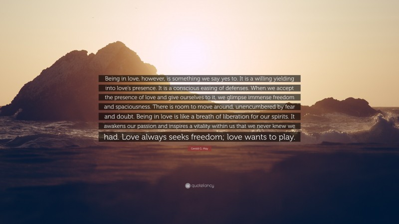 Gerald G. May Quote: “Being in love, however, is something we say yes to. It is a willing yielding into love’s presence. It is a conscious easing of defenses. When we accept the presence of love and give ourselves to it, we glimpse immense freedom and spaciousness. There is room to move around, unencumbered by fear and doubt. Being in love is like a breath of liberation for our spirits. It awakens our passion and inspires a vitality within us that we never knew we had. Love always seeks freedom; love wants to play.”