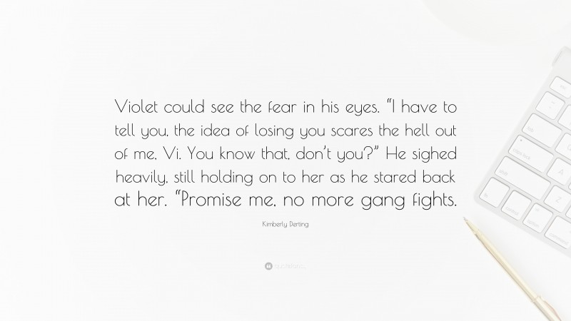 Kimberly Derting Quote: “Violet could see the fear in his eyes. “I have to tell you, the idea of losing you scares the hell out of me, Vi. You know that, don’t you?” He sighed heavily, still holding on to her as he stared back at her. “Promise me, no more gang fights.”