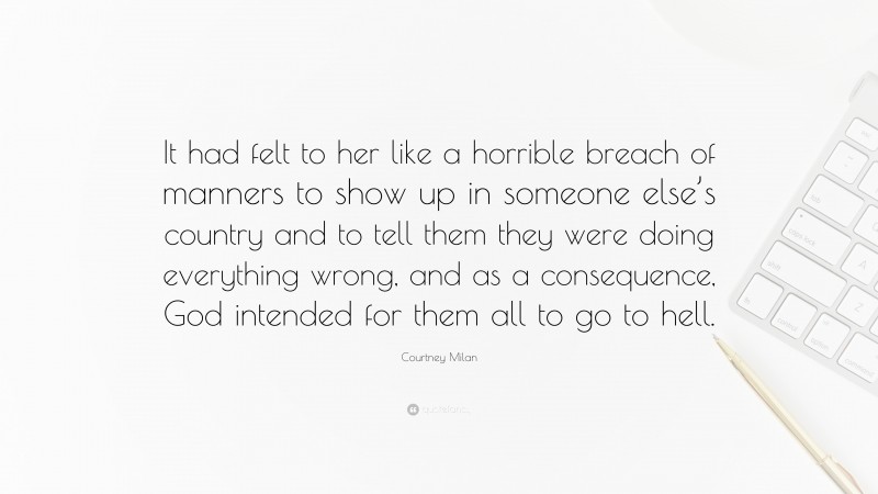 Courtney Milan Quote: “It had felt to her like a horrible breach of manners to show up in someone else’s country and to tell them they were doing everything wrong, and as a consequence, God intended for them all to go to hell.”