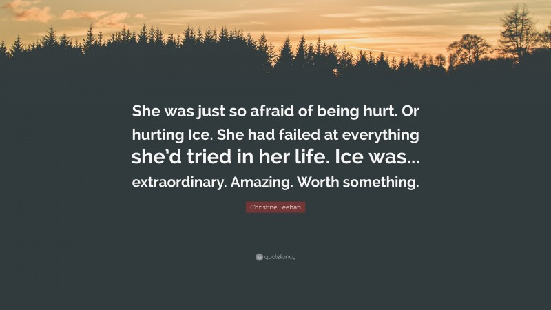 Christine Feehan Quote: “She was just so afraid of being hurt. Or hurting Ice. She had failed at everything she’d tried in her life. Ice was... extraordinary. Amazing. Worth something.”