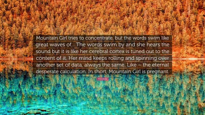 Tom Wolfe Quote: “Mountain Girl tries to concentrate, but the words swim like great waves of... The words swim by and she hears the sound but it is like her cerebral cortex is tuned out to the content of it. Her mind keeps rolling and spinning over another set of data, always the same. Like – the eternal desperate calculation. In short, Mountain Girl is pregnant.”