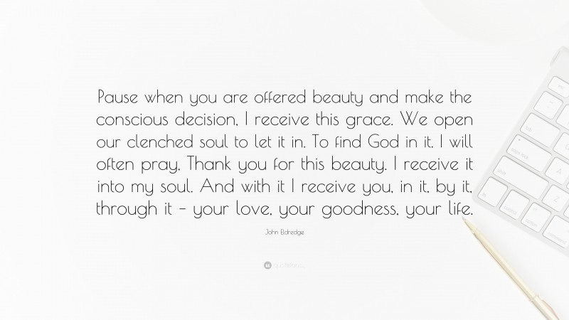 John Eldredge Quote: “Pause when you are offered beauty and make the conscious decision, I receive this grace. We open our clenched soul to let it in. To find God in it. I will often pray, Thank you for this beauty. I receive it into my soul. And with it I receive you, in it, by it, through it – your love, your goodness, your life.”