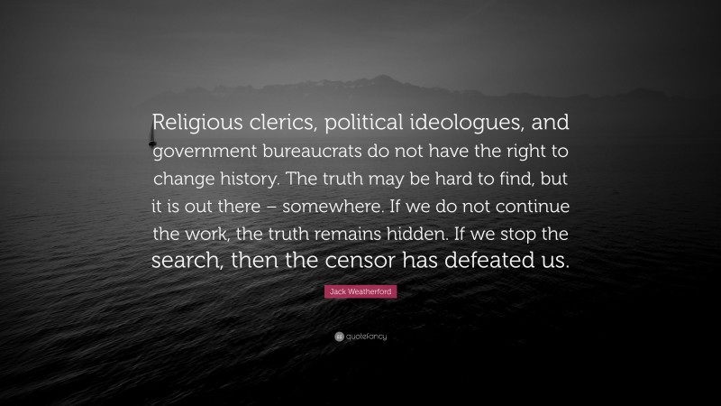 Jack Weatherford Quote: “Religious clerics, political ideologues, and government bureaucrats do not have the right to change history. The truth may be hard to find, but it is out there – somewhere. If we do not continue the work, the truth remains hidden. If we stop the search, then the censor has defeated us.”