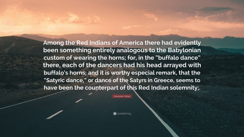Alexander Hislop Quote: “Among the Red Indians of America there had evidently been something entirely analogous to the Babylonian custom of wearing the horns; for, in the “buffalo dance” there, each of the dancers had his head arrayed with buffalo’s horns; and it is worthy especial remark, that the “Satyric dance,” or dance of the Satyrs in Greece, seems to have been the counterpart of this Red Indian solemnity;.”