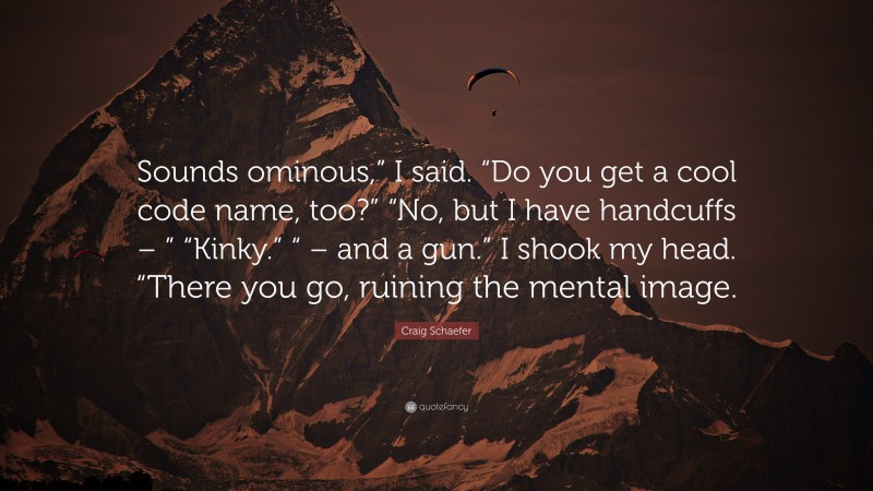 Craig Schaefer Quote: “Sounds ominous,” I said. “Do you get a cool code name, too?” “No, but I have handcuffs – ” “Kinky.” “ – and a gun.” I shook my head. “There you go, ruining the mental image.”