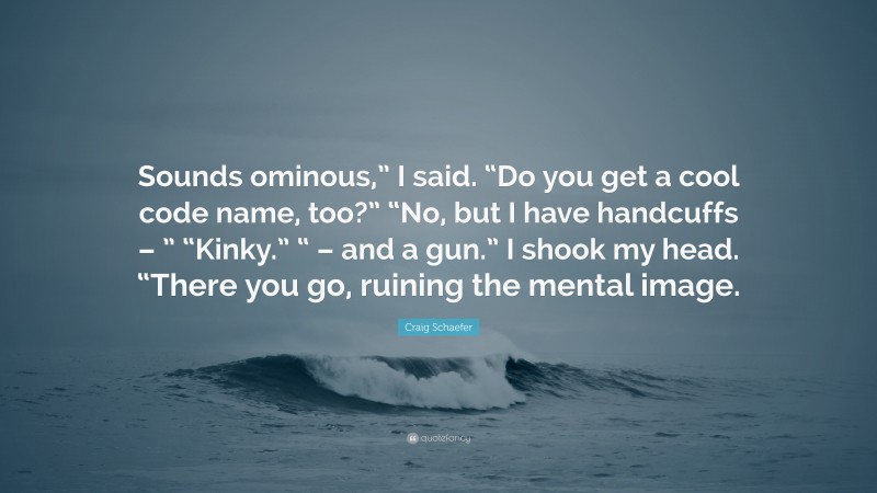 Craig Schaefer Quote: “Sounds ominous,” I said. “Do you get a cool code name, too?” “No, but I have handcuffs – ” “Kinky.” “ – and a gun.” I shook my head. “There you go, ruining the mental image.”