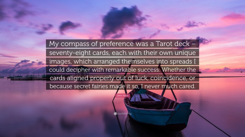 Jenn Stark Quote: “My compass of preference was a Tarot deck – seventy-eight cards, each with their own unique images, which arranged themselves into spreads I could decipher with remarkable success. Whether the cards aligned properly out of luck, coincidence, or because secret fairies made it so, I never much cared.”