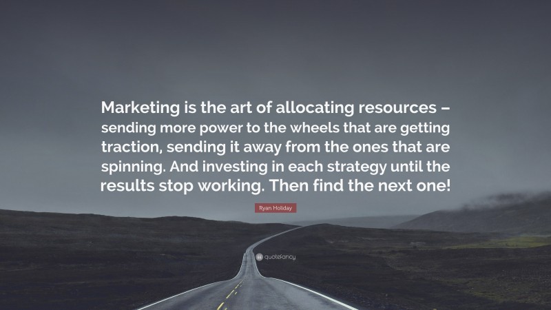 Ryan Holiday Quote: “Marketing is the art of allocating resources – sending more power to the wheels that are getting traction, sending it away from the ones that are spinning. And investing in each strategy until the results stop working. Then find the next one!”