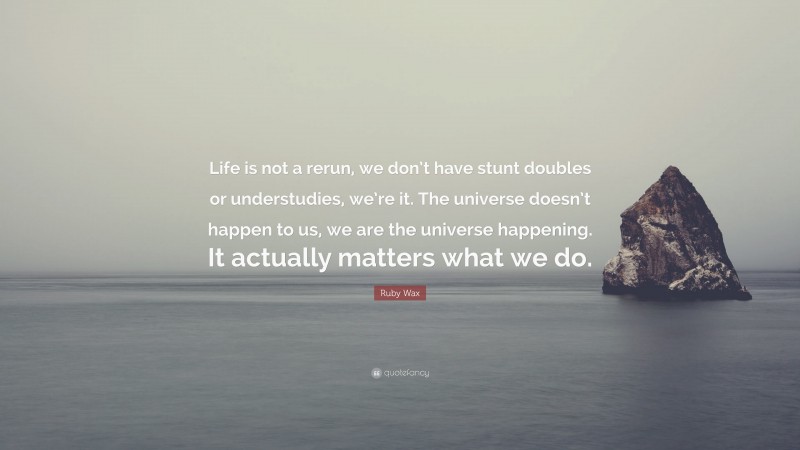 Ruby Wax Quote: “Life is not a rerun, we don’t have stunt doubles or understudies, we’re it. The universe doesn’t happen to us, we are the universe happening. It actually matters what we do.”