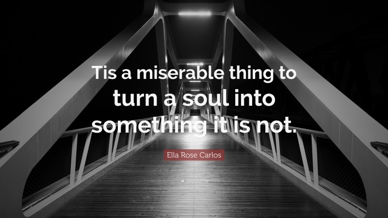 Ella Rose Carlos Quote: “Tis a miserable thing to turn a soul into something it is not.”