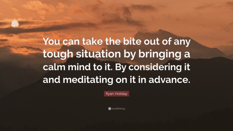 Ryan Holiday Quote: “You can take the bite out of any tough situation by bringing a calm mind to it. By considering it and meditating on it in advance.”