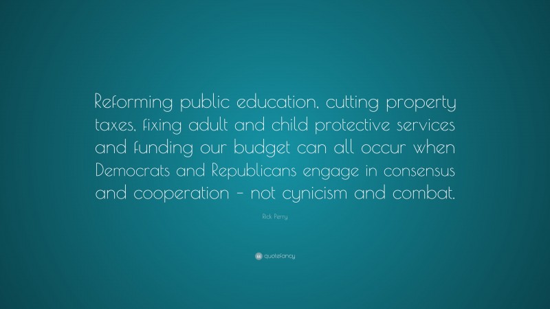 Rick Perry Quote: “Reforming public education, cutting property taxes, fixing adult and child protective services and funding our budget can all occur when Democrats and Republicans engage in consensus and cooperation – not cynicism and combat.”