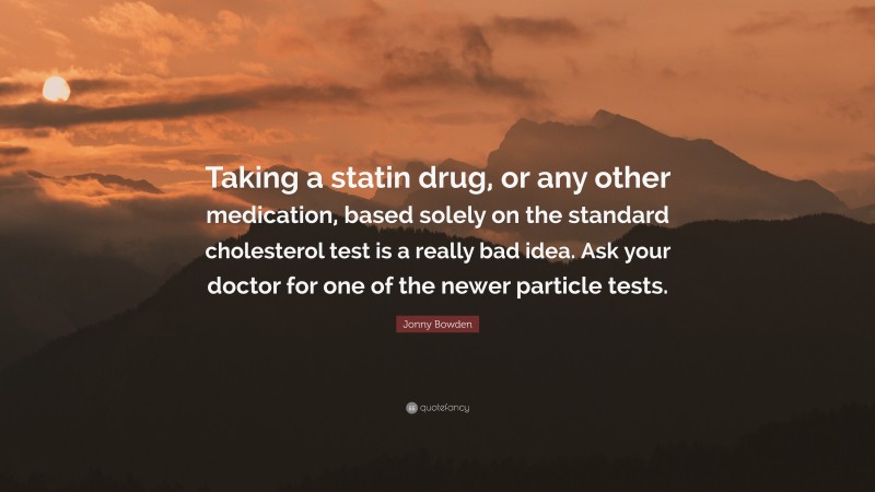 Jonny Bowden Quote: “Taking a statin drug, or any other medication, based solely on the standard cholesterol test is a really bad idea. Ask your doctor for one of the newer particle tests.”