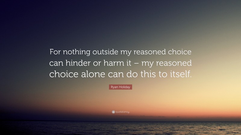 Ryan Holiday Quote: “For nothing outside my reasoned choice can hinder or harm it – my reasoned choice alone can do this to itself.”