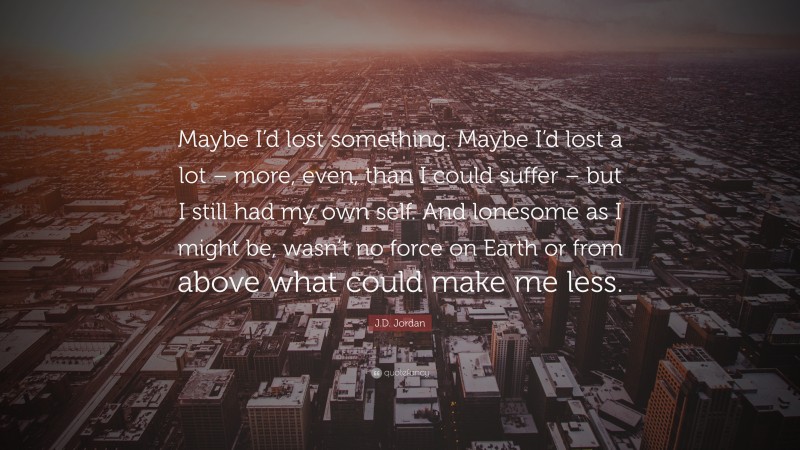 J.D. Jordan Quote: “Maybe I’d lost something. Maybe I’d lost a lot – more, even, than I could suffer – but I still had my own self. And lonesome as I might be, wasn’t no force on Earth or from above what could make me less.”