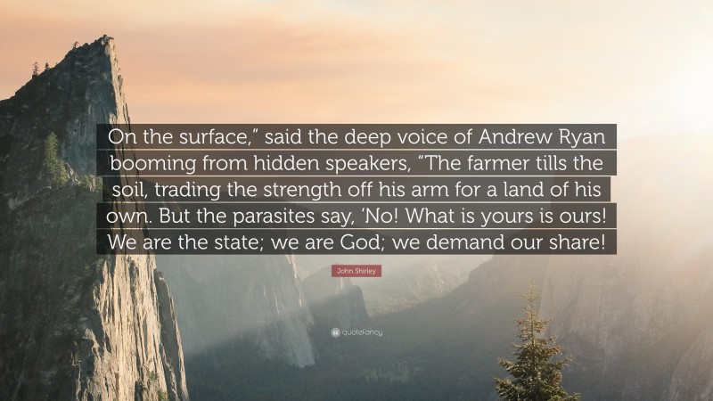 John Shirley Quote: “On the surface,” said the deep voice of Andrew Ryan booming from hidden speakers, “The farmer tills the soil, trading the strength off his arm for a land of his own. But the parasites say, ‘No! What is yours is ours! We are the state; we are God; we demand our share!”