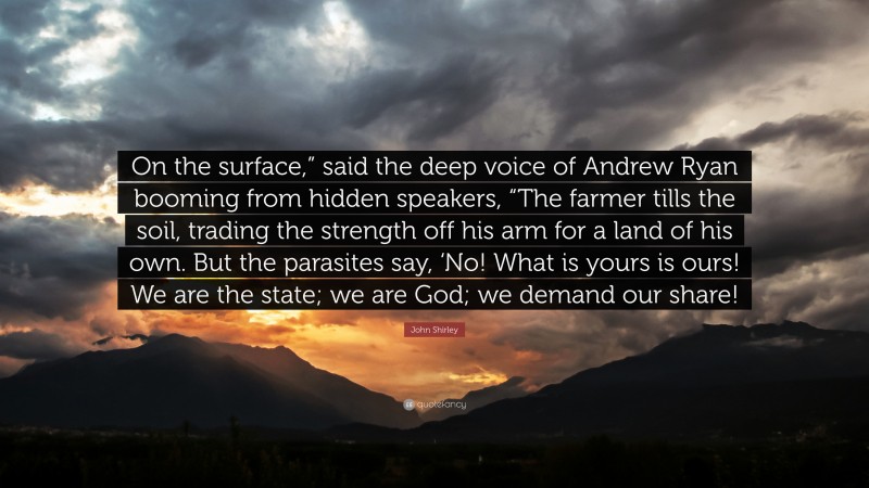 John Shirley Quote: “On the surface,” said the deep voice of Andrew Ryan booming from hidden speakers, “The farmer tills the soil, trading the strength off his arm for a land of his own. But the parasites say, ‘No! What is yours is ours! We are the state; we are God; we demand our share!”