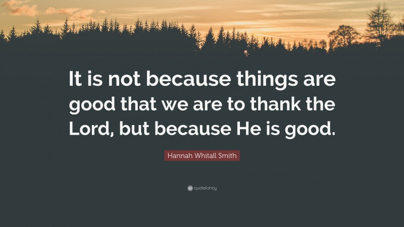 Hannah Whitall Smith Quote: “It is not because things are good that we are to thank the Lord, but because He is good.”