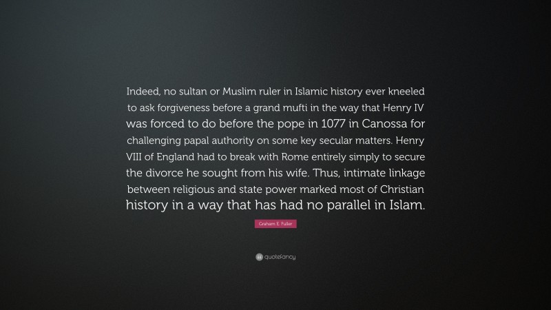 Graham E. Fuller Quote: “Indeed, no sultan or Muslim ruler in Islamic history ever kneeled to ask forgiveness before a grand mufti in the way that Henry IV was forced to do before the pope in 1077 in Canossa for challenging papal authority on some key secular matters. Henry VIII of England had to break with Rome entirely simply to secure the divorce he sought from his wife. Thus, intimate linkage between religious and state power marked most of Christian history in a way that has had no parallel in Islam.”