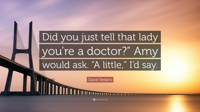 David Sedaris Quote: “Did you just tell that lady you’re a doctor?” Amy would ask. “A little,” I’d say.”