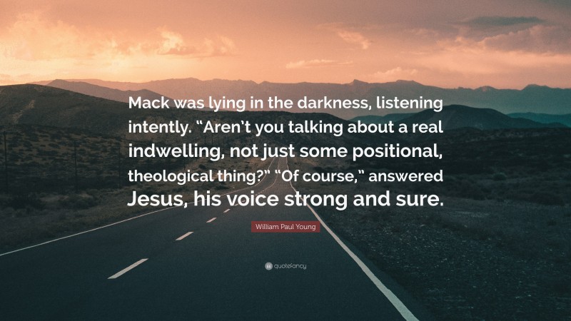 William Paul Young Quote: “Mack was lying in the darkness, listening intently. “Aren’t you talking about a real indwelling, not just some positional, theological thing?” “Of course,” answered Jesus, his voice strong and sure.”