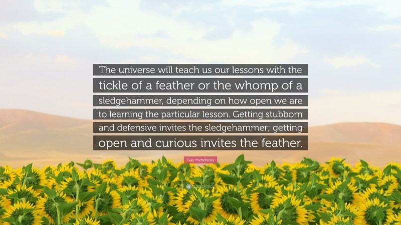 Gay Hendricks Quote: “The universe will teach us our lessons with the tickle of a feather or the whomp of a sledgehammer, depending on how open we are to learning the particular lesson. Getting stubborn and defensive invites the sledgehammer; getting open and curious invites the feather.”