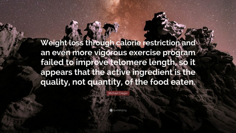 Michael Greger Quote: “Weight loss through calorie restriction and an even more vigorous exercise program failed to improve telomere length, so it appears that the active ingredient is the quality, not quantity, of the food eaten.”