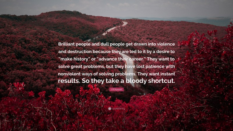 J.R.Nyquist Quote: “Brilliant people and dull people get drawn into violence and destruction because they are led to it by a desire to “make history” or “advance their career.” They want to solve great problems, but they have lost patience with nonviolent ways of solving problems. They want instant results. So they take a bloody shortcut.”