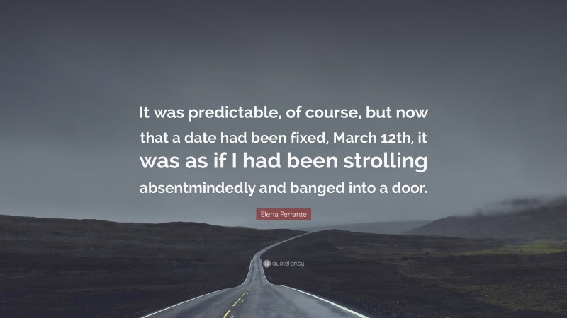 Elena Ferrante Quote: “It was predictable, of course, but now that a date had been fixed, March 12th, it was as if I had been strolling absentmindedly and banged into a door.”
