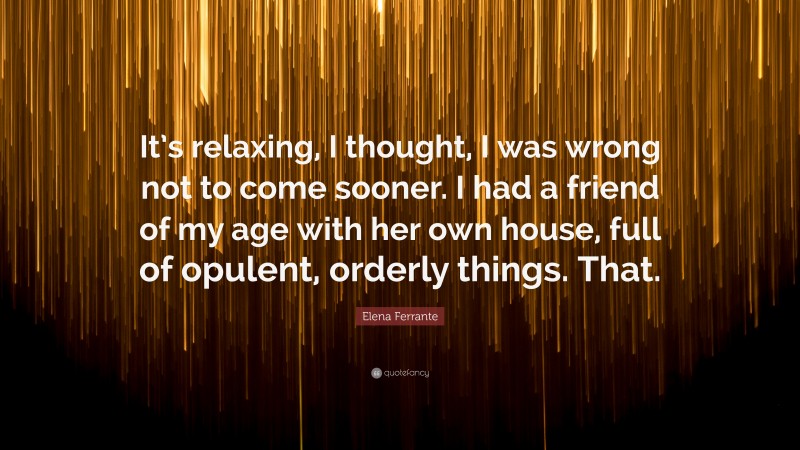 Elena Ferrante Quote: “It’s relaxing, I thought, I was wrong not to come sooner. I had a friend of my age with her own house, full of opulent, orderly things. That.”