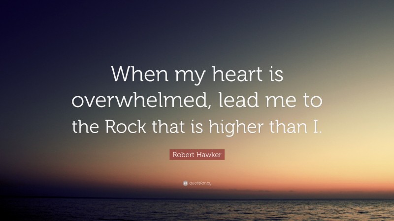 Robert Hawker Quote: “When my heart is overwhelmed, lead me to the Rock that is higher than I.”